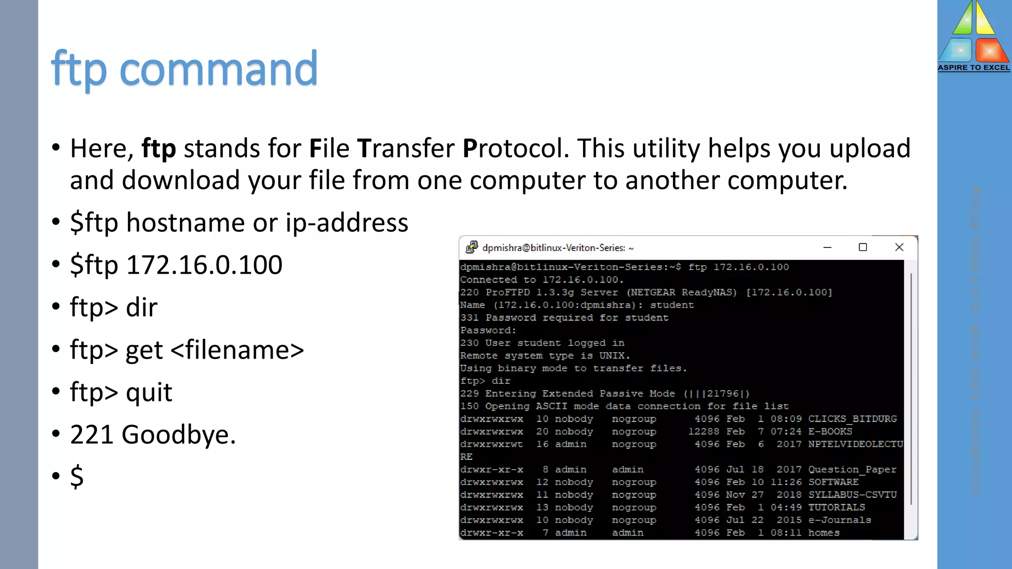 ftp command
• Here, ftp stands for File Transfer Protocol. This utility helps you upload
and download your file from one computer to another computer.
• $ftp hostname or ip-address
• $ftp 172.16.0.100
• ftp> dir
• ftp> get <filename>
• ftp> quit
• 221 Goodbye.
• $
Linux
Laboratory
-
B.Tech.
6th
CSE
-
Dr.
D.
P.
Mishra,
BIT
Durg
 