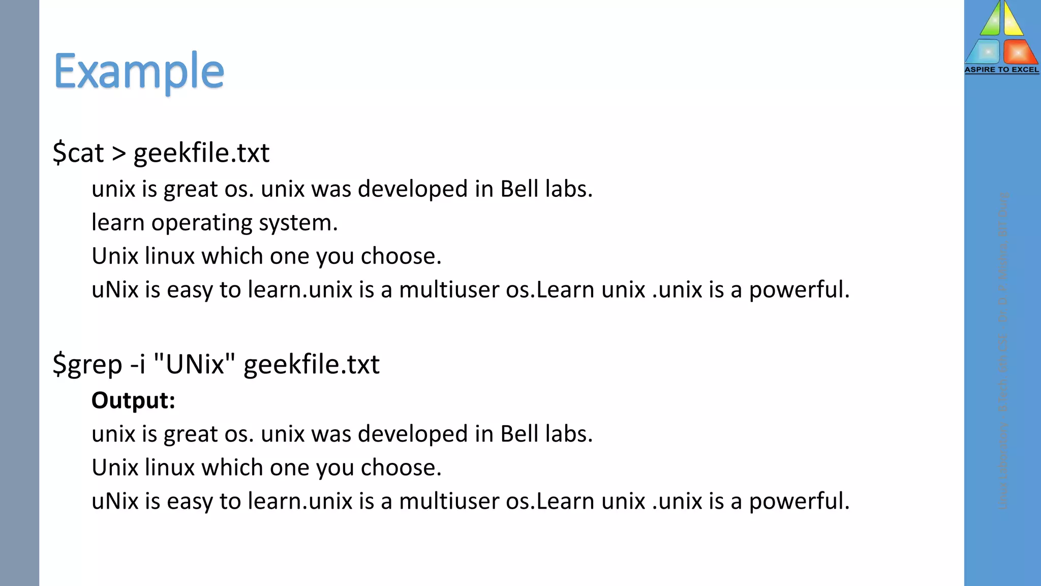 Example
$cat > geekfile.txt
unix is great os. unix was developed in Bell labs.
learn operating system.
Unix linux which one you choose.
uNix is easy to learn.unix is a multiuser os.Learn unix .unix is a powerful.
$grep -i "UNix" geekfile.txt
Output:
unix is great os. unix was developed in Bell labs.
Unix linux which one you choose.
uNix is easy to learn.unix is a multiuser os.Learn unix .unix is a powerful.
Linux
Laboratory
-
B.Tech.
6th
CSE
-
Dr.
D.
P.
Mishra,
BIT
Durg
 