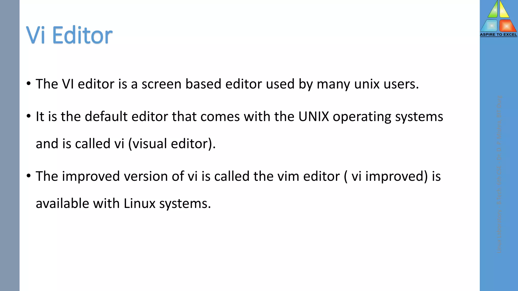 Vi Editor
• The VI editor is a screen based editor used by many unix users.
• It is the default editor that comes with the UNIX operating systems
and is called vi (visual editor).
• The improved version of vi is called the vim editor ( vi improved) is
available with Linux systems.
Linux
Laboratory
-
B.Tech.
6th
CSE
-
Dr.
D.
P.
Mishra,
BIT
Durg
 