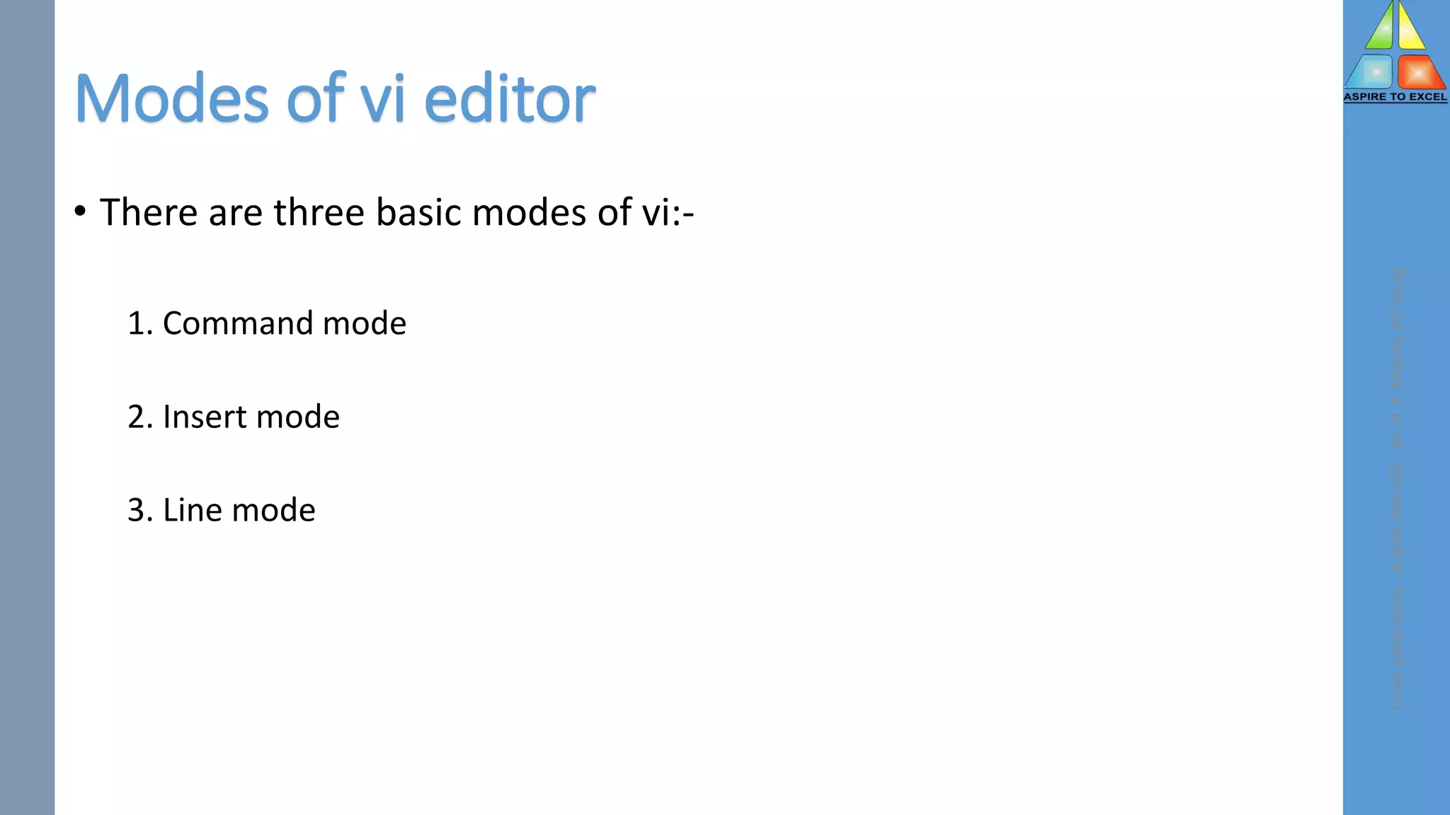 Modes of vi editor
• There are three basic modes of vi:-
1. Command mode
2. Insert mode
3. Line mode
Linux
Laboratory
-
B.Tech.
6th
CSE
-
Dr.
D.
P.
Mishra,
BIT
Durg
 