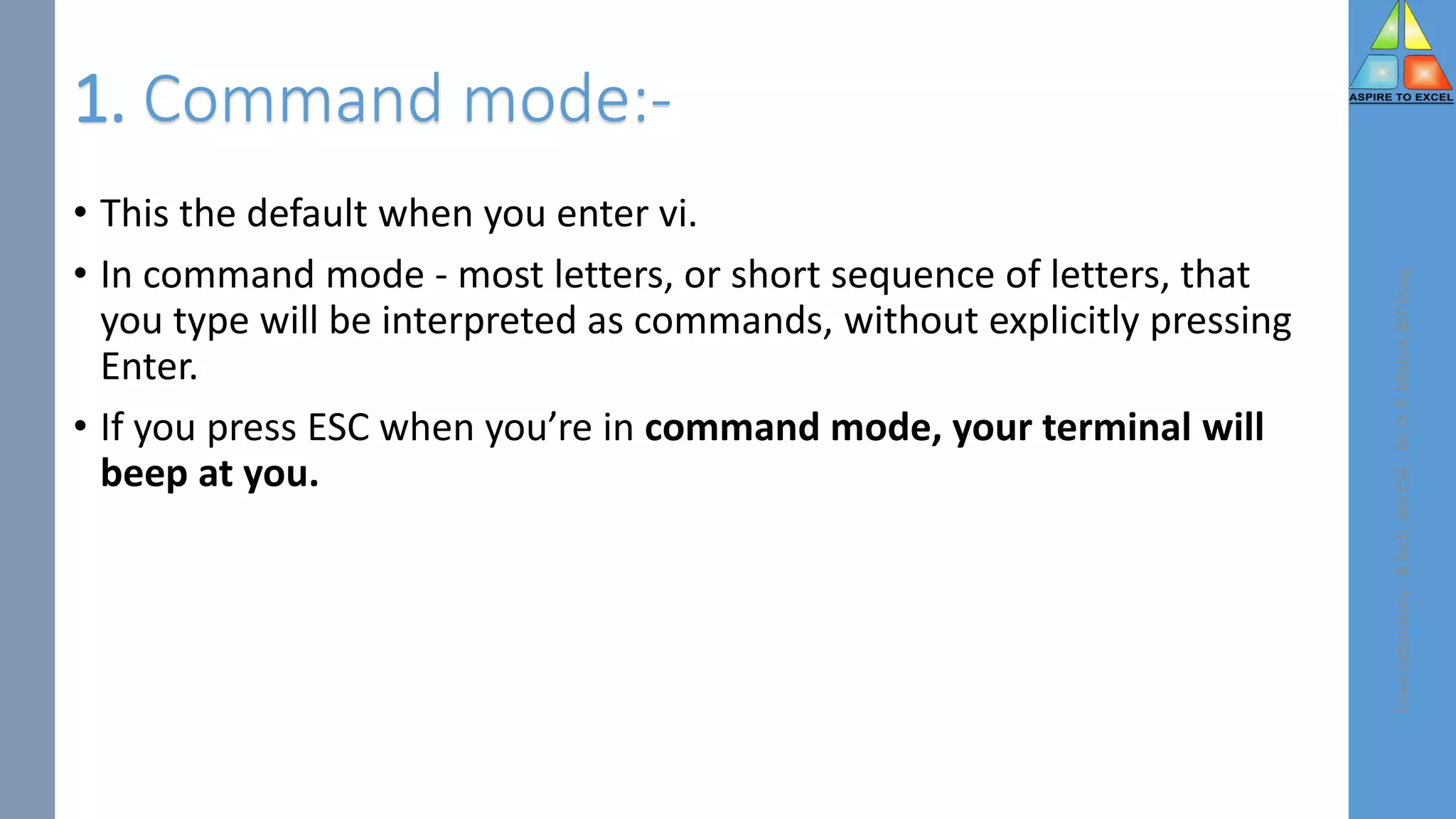 1. Command mode:-
• This the default when you enter vi.
• In command mode - most letters, or short sequence of letters, that
you type will be interpreted as commands, without explicitly pressing
Enter.
• If you press ESC when you’re in command mode, your terminal will
beep at you.
Linux
Laboratory
-
B.Tech.
6th
CSE
-
Dr.
D.
P.
Mishra,
BIT
Durg
 