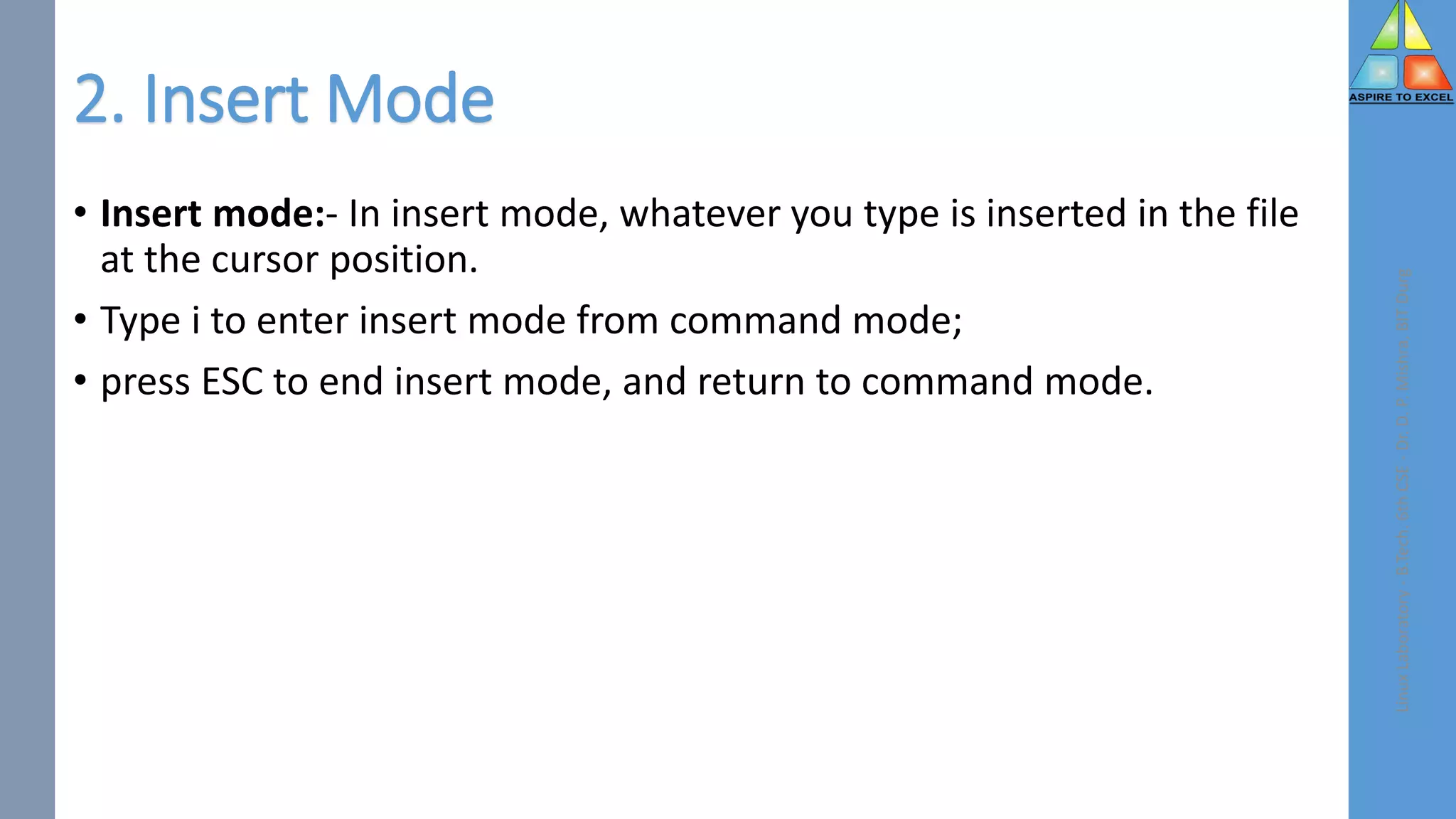 2. Insert Mode
• Insert mode:- In insert mode, whatever you type is inserted in the file
at the cursor position.
• Type i to enter insert mode from command mode;
• press ESC to end insert mode, and return to command mode.
Linux
Laboratory
-
B.Tech.
6th
CSE
-
Dr.
D.
P.
Mishra,
BIT
Durg
 