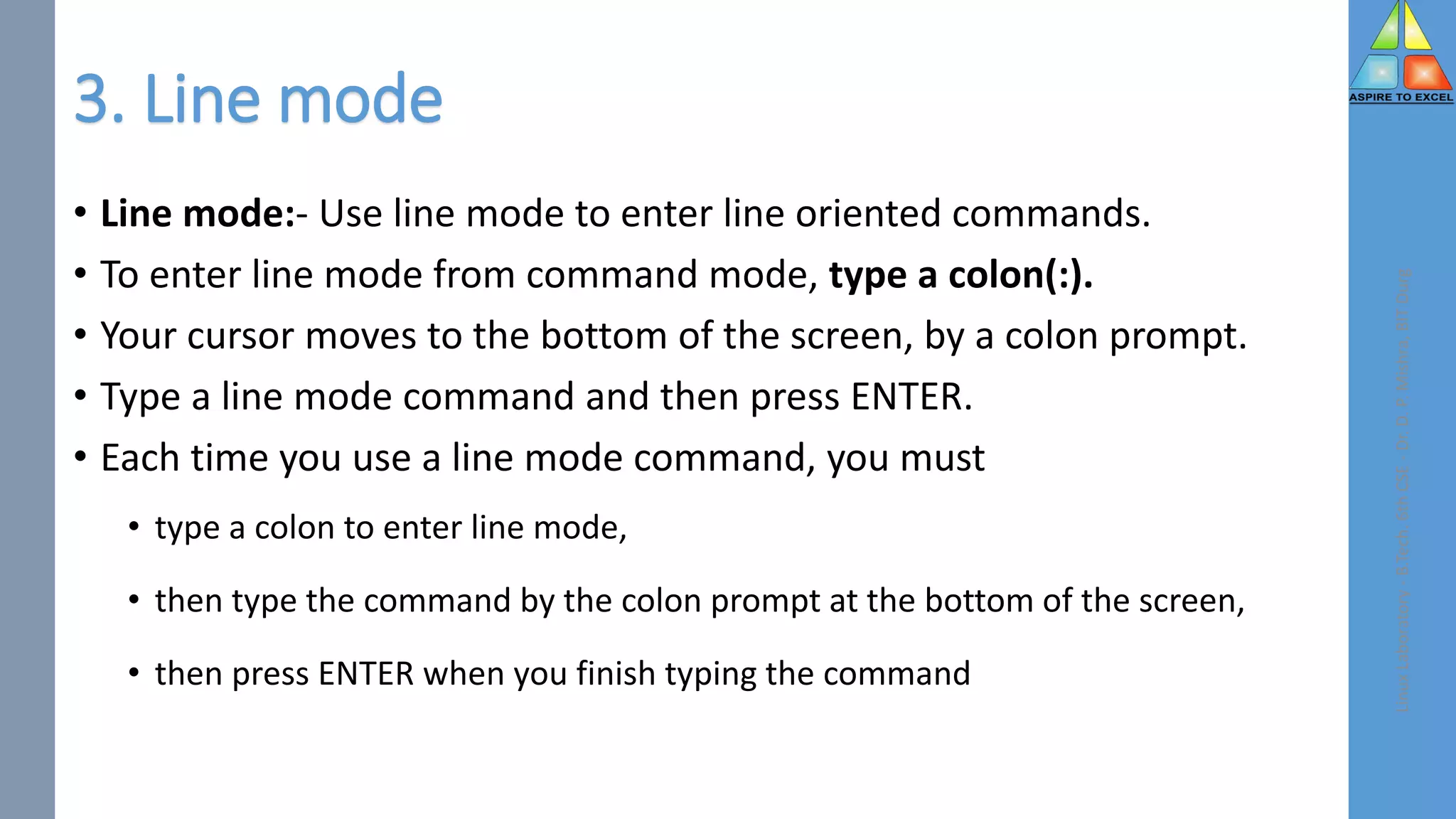 3. Line mode
• Line mode:- Use line mode to enter line oriented commands.
• To enter line mode from command mode, type a colon(:).
• Your cursor moves to the bottom of the screen, by a colon prompt.
• Type a line mode command and then press ENTER.
• Each time you use a line mode command, you must
• type a colon to enter line mode,
• then type the command by the colon prompt at the bottom of the screen,
• then press ENTER when you finish typing the command
Linux
Laboratory
-
B.Tech.
6th
CSE
-
Dr.
D.
P.
Mishra,
BIT
Durg
 