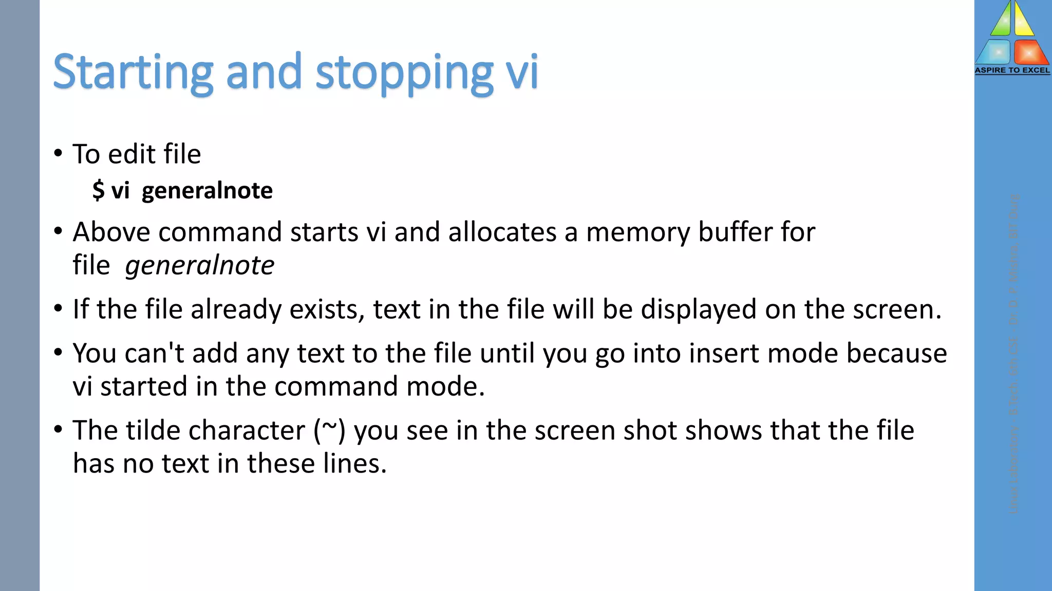 Starting and stopping vi
• To edit file
$ vi generalnote
• Above command starts vi and allocates a memory buffer for
file generalnote
• If the file already exists, text in the file will be displayed on the screen.
• You can't add any text to the file until you go into insert mode because
vi started in the command mode.
• The tilde character (~) you see in the screen shot shows that the file
has no text in these lines.
Linux
Laboratory
-
B.Tech.
6th
CSE
-
Dr.
D.
P.
Mishra,
BIT
Durg
 