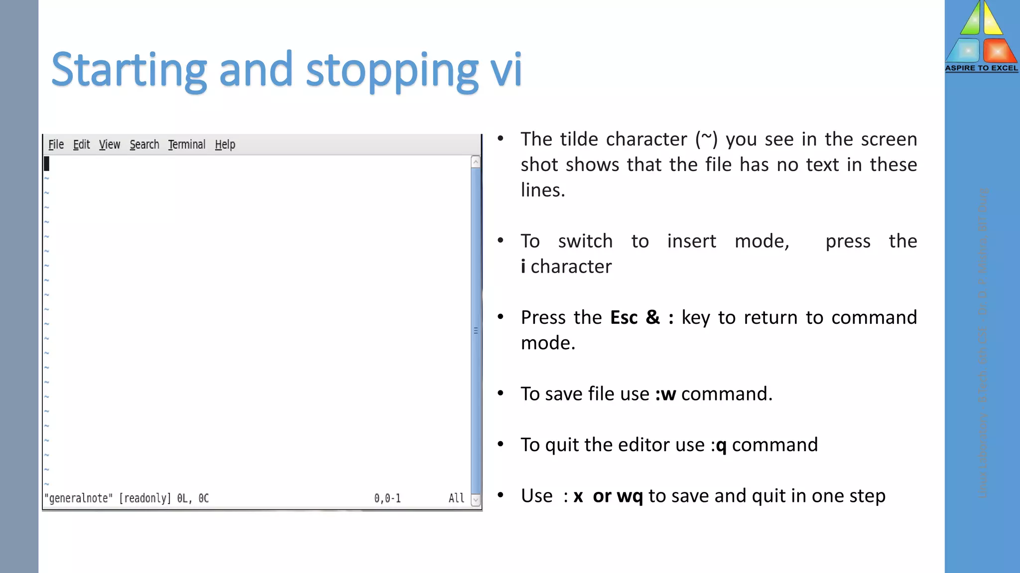 Starting and stopping vi
Linux
Laboratory
-
B.Tech.
6th
CSE
-
Dr.
D.
P.
Mishra,
BIT
Durg
• The tilde character (~) you see in the screen
shot shows that the file has no text in these
lines.
• To switch to insert mode, press the
i character
• Press the Esc & : key to return to command
mode.
• To save file use :w command.
• To quit the editor use :q command
• Use : x or wq to save and quit in one step
 