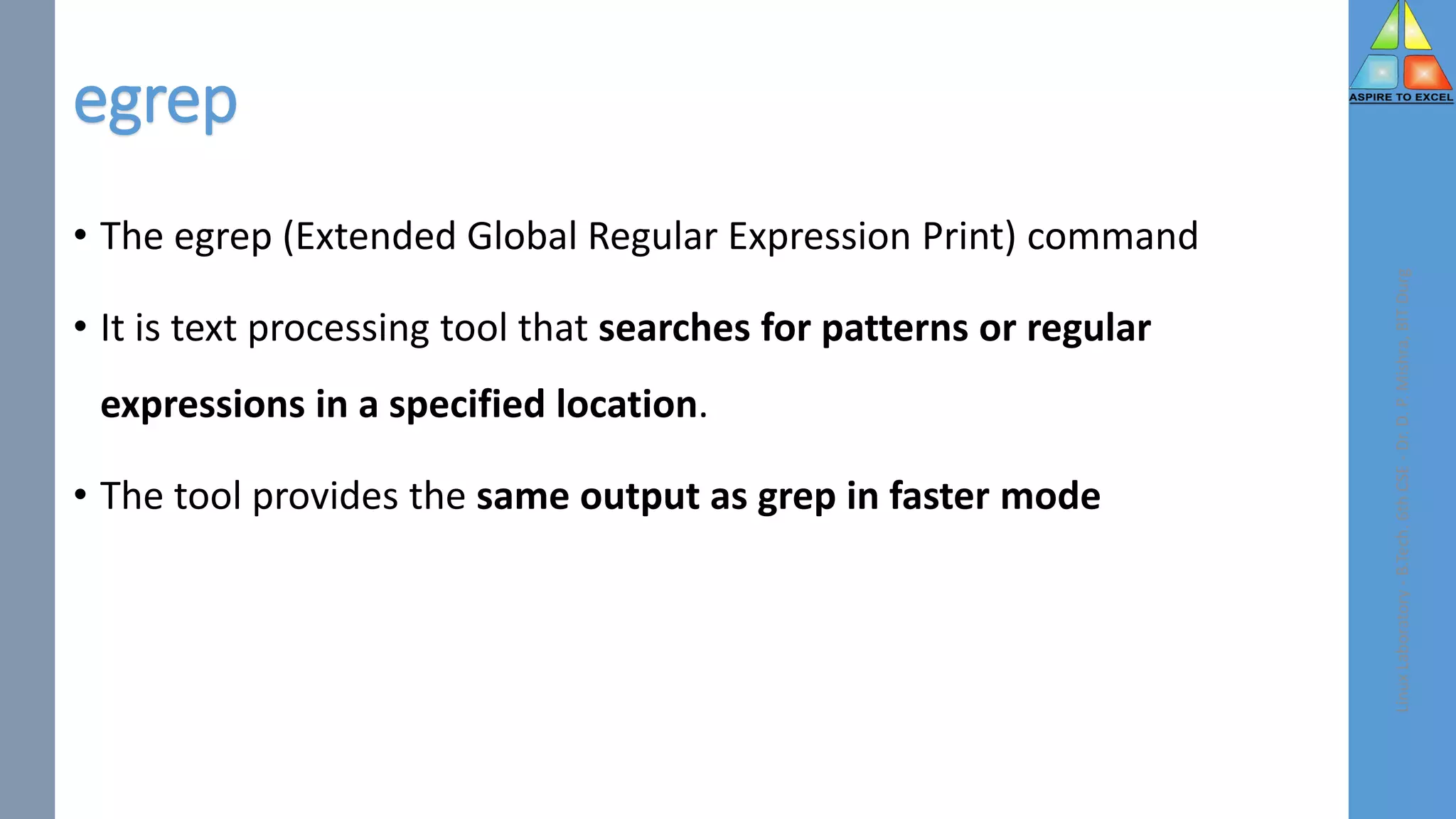 egrep
• The egrep (Extended Global Regular Expression Print) command
• It is text processing tool that searches for patterns or regular
expressions in a specified location.
• The tool provides the same output as grep in faster mode
Linux
Laboratory
-
B.Tech.
6th
CSE
-
Dr.
D.
P.
Mishra,
BIT
Durg
 