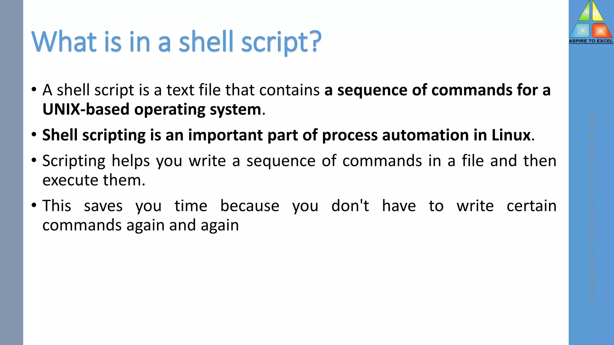 What is in a shell script?
• A shell script is a text file that contains a sequence of commands for a
UNIX-based operating system.
• Shell scripting is an important part of process automation in Linux.
• Scripting helps you write a sequence of commands in a file and then
execute them.
• This saves you time because you don't have to write certain
commands again and again
Linux
Laboratory
-
B.Tech.
6th
CSE
-
Dr.
D.
P.
Mishra,
BIT
Durg
 