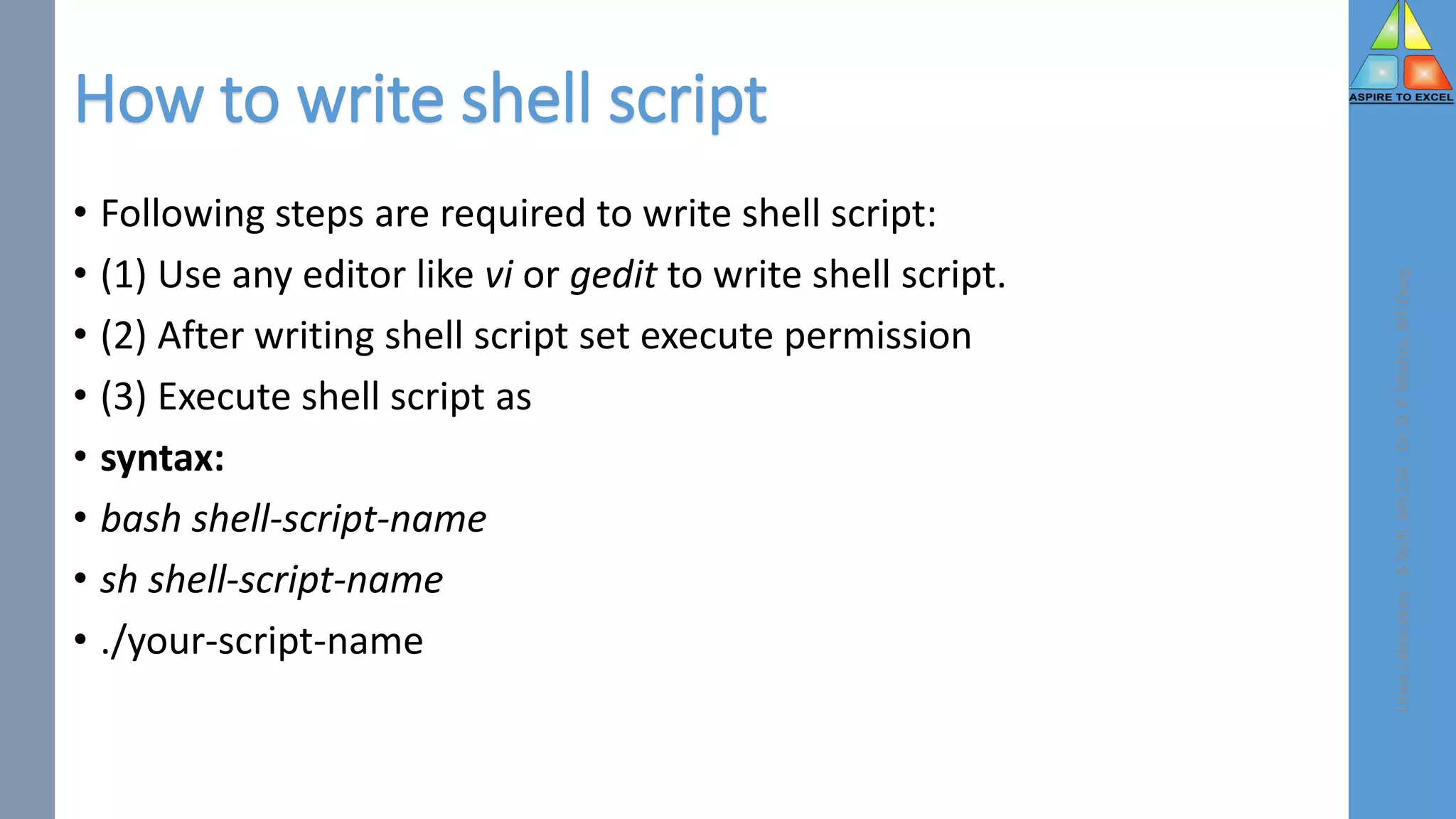 How to write shell script
• Following steps are required to write shell script:
• (1) Use any editor like vi or gedit to write shell script.
• (2) After writing shell script set execute permission
• (3) Execute shell script as
• syntax:
• bash shell-script-name
• sh shell-script-name
• ./your-script-name
Linux
Laboratory
-
B.Tech.
6th
CSE
-
Dr.
D.
P.
Mishra,
BIT
Durg
 