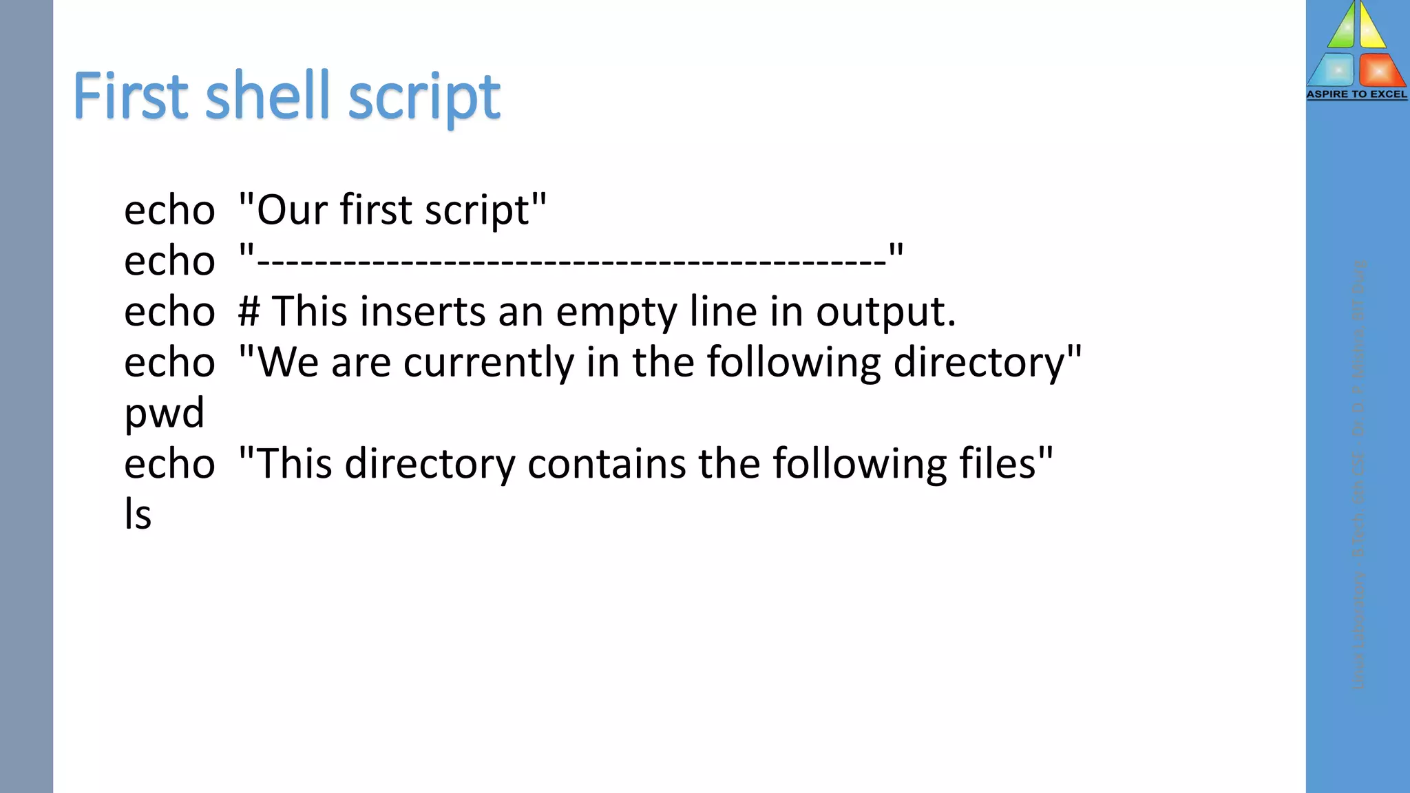 First shell script
echo "Our first script"
echo "--------------------------------------------"
echo # This inserts an empty line in output.
echo "We are currently in the following directory"
pwd
echo "This directory contains the following files"
ls
Linux
Laboratory
-
B.Tech.
6th
CSE
-
Dr.
D.
P.
Mishra,
BIT
Durg
 