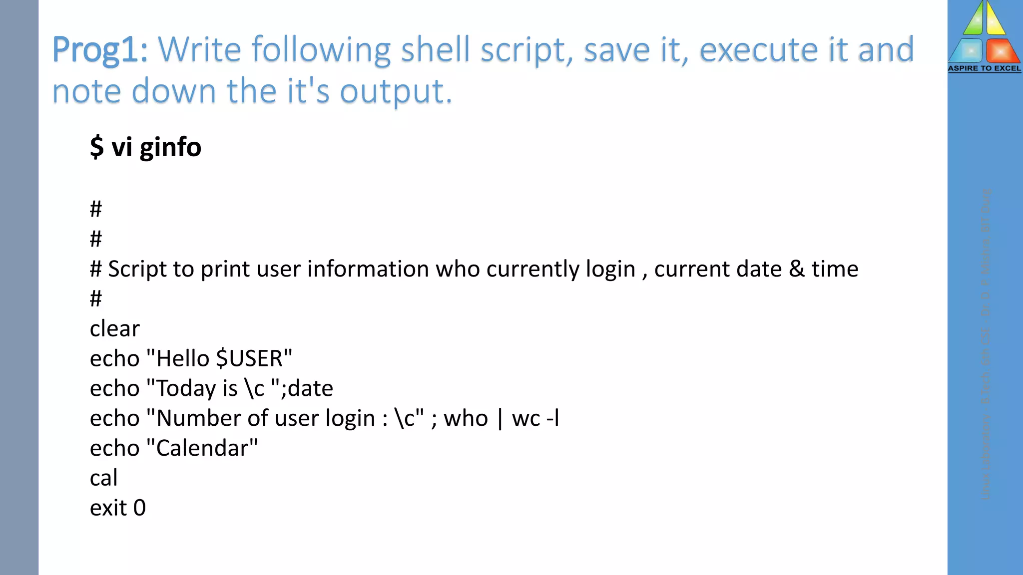 Prog1: Write following shell script, save it, execute it and
note down the it's output.
$ vi ginfo
#
#
# Script to print user information who currently login , current date & time
#
clear
echo "Hello $USER"
echo "Today is c ";date
echo "Number of user login : c" ; who | wc -l
echo "Calendar"
cal
exit 0
Linux
Laboratory
-
B.Tech.
6th
CSE
-
Dr.
D.
P.
Mishra,
BIT
Durg
 