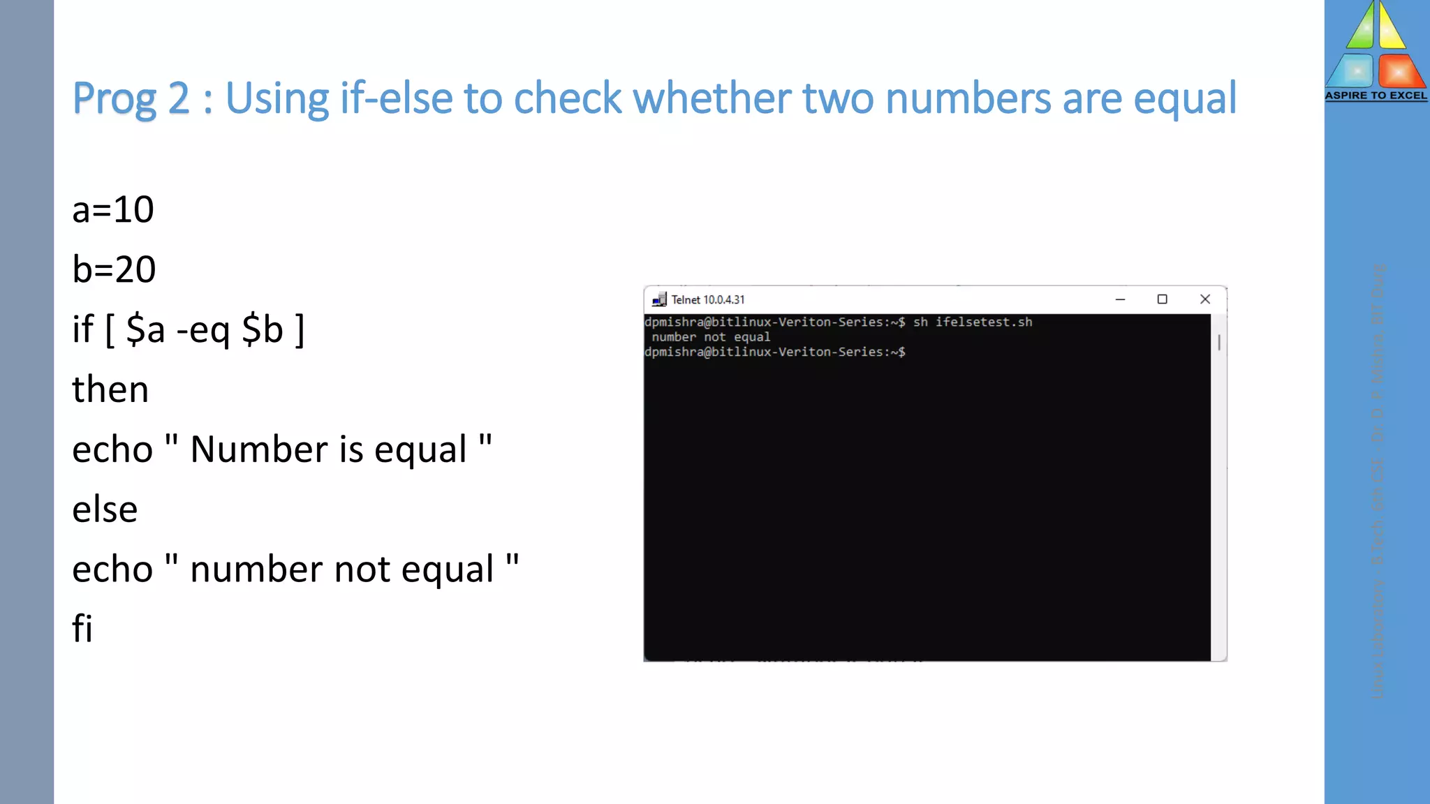Prog 2 : Using if-else to check whether two numbers are equal
a=10
b=20
if [ $a -eq $b ]
then
echo " Number is equal "
else
echo " number not equal "
fi
Linux
Laboratory
-
B.Tech.
6th
CSE
-
Dr.
D.
P.
Mishra,
BIT
Durg
 