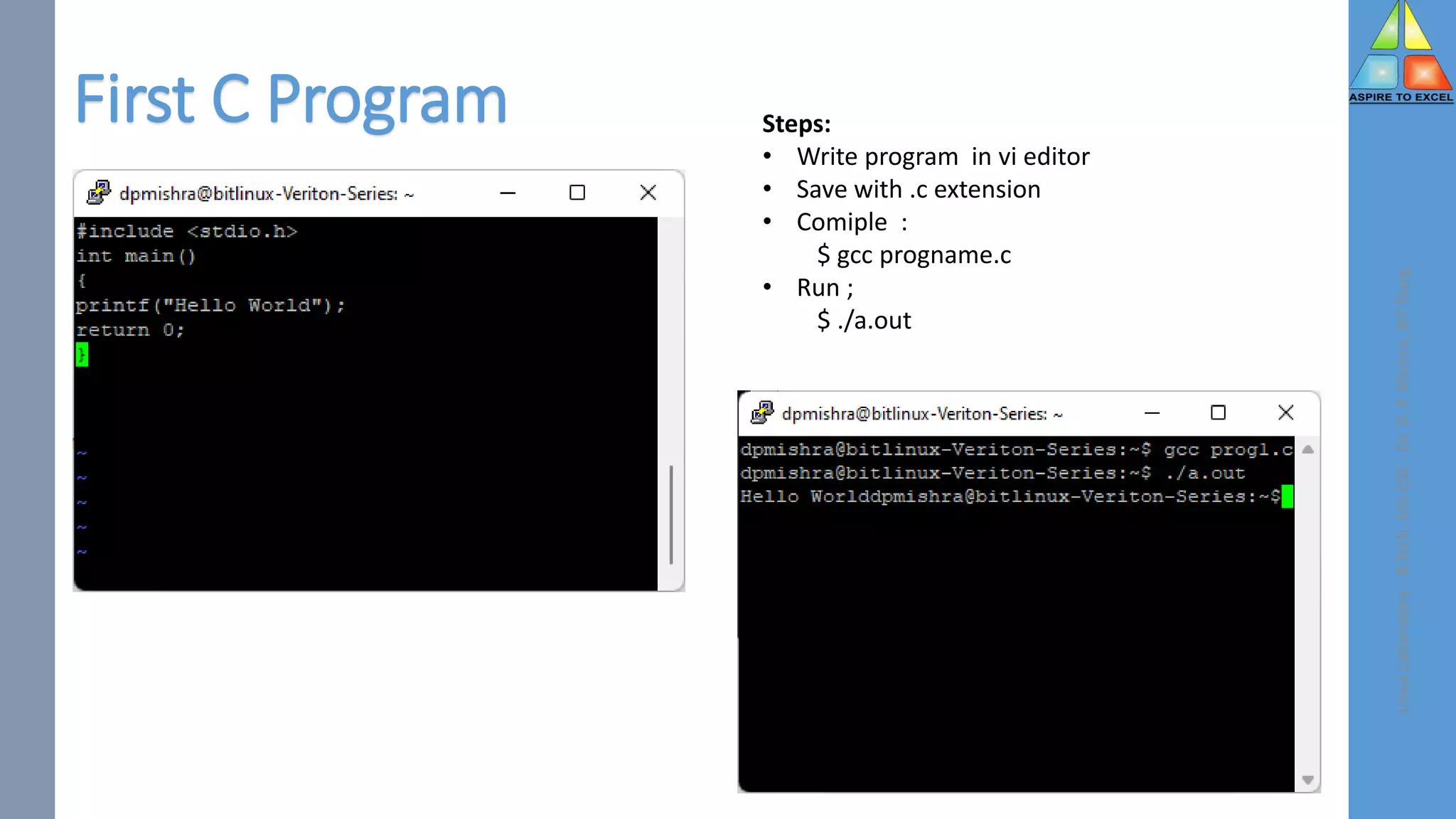 First C Program
Linux
Laboratory
-
B.Tech.
6th
CSE
-
Dr.
D.
P.
Mishra,
BIT
Durg
Steps:
• Write program in vi editor
• Save with .c extension
• Comiple :
$ gcc progname.c
• Run ;
$ ./a.out
 