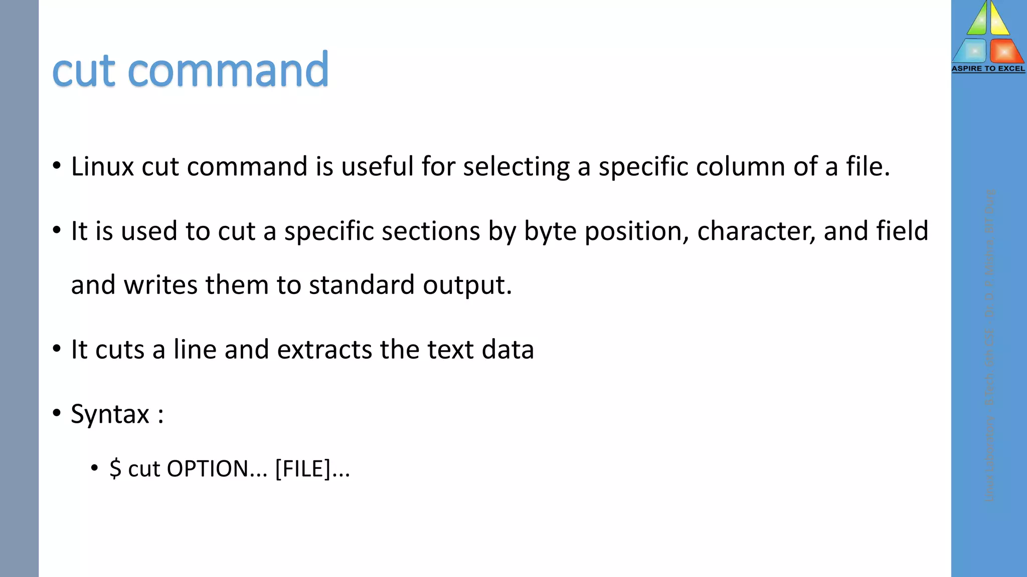 cut command
Linux
Laboratory
-
B.Tech.
6th
CSE
-
Dr.
D.
P.
Mishra,
BIT
Durg
• Linux cut command is useful for selecting a specific column of a file.
• It is used to cut a specific sections by byte position, character, and field
and writes them to standard output.
• It cuts a line and extracts the text data
• Syntax :
• $ cut OPTION... [FILE]...
 