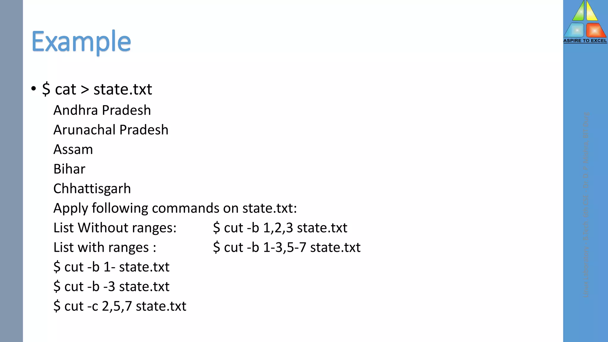 Example
• $ cat > state.txt
Andhra Pradesh
Arunachal Pradesh
Assam
Bihar
Chhattisgarh
Apply following commands on state.txt:
List Without ranges: $ cut -b 1,2,3 state.txt
List with ranges : $ cut -b 1-3,5-7 state.txt
$ cut -b 1- state.txt
$ cut -b -3 state.txt
$ cut -c 2,5,7 state.txt
Linux
Laboratory
-
B.Tech.
6th
CSE
-
Dr.
D.
P.
Mishra,
BIT
Durg
 