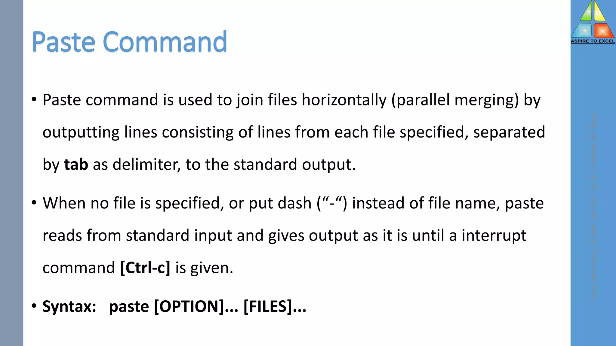 Paste Command
• Paste command is used to join files horizontally (parallel merging) by
outputting lines consisting of lines from each file specified, separated
by tab as delimiter, to the standard output.
• When no file is specified, or put dash (“-“) instead of file name, paste
reads from standard input and gives output as it is until a interrupt
command [Ctrl-c] is given.
• Syntax: paste [OPTION]... [FILES]...
Linux
Laboratory
-
B.Tech.
6th
CSE
-
Dr.
D.
P.
Mishra,
BIT
Durg
 