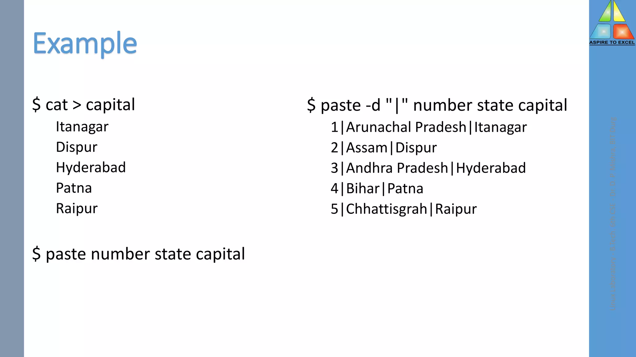 $ cat > capital
Itanagar
Dispur
Hyderabad
Patna
Raipur
$ paste number state capital
$ paste -d "|" number state capital
1|Arunachal Pradesh|Itanagar
2|Assam|Dispur
3|Andhra Pradesh|Hyderabad
4|Bihar|Patna
5|Chhattisgrah|Raipur
Linux
Laboratory
-
B.Tech.
6th
CSE
-
Dr.
D.
P.
Mishra,
BIT
Durg
Example
 