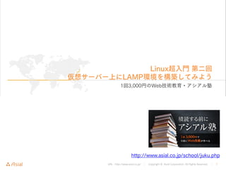 URL : http://www.asial.co.jp/ │ Copyright © Asial Corporation. All Rights Reserved. │ 1
Linux超入門 第二回
仮想サーバー上にLAMP環境を構築してみよう
1回3,000円のWeb技術教育・アシアル塾
http://www.asial.co.jp/school/juku.php
 