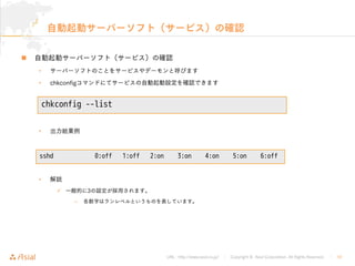 URL : http://www.asial.co.jp/ │ Copyright © Asial Corporation. All Rights Reserved. │ 10
自動起動サーバーソフト（サービス）の確認
自動起動サーバーソフト（サービス）の確認
• サーバーソフトのことをサービスやデーモンと呼びます
• chkconfigコマンドにてサービスの自動起動設定を確認できます
• 出力結果例
• 解説
一般的に3の設定が採用されます。
– 各数字はランレベルというものを表しています。
chkconfig --list
sshd 0:off 1:off 2:on 3:on 4:on 5:on 6:off
 