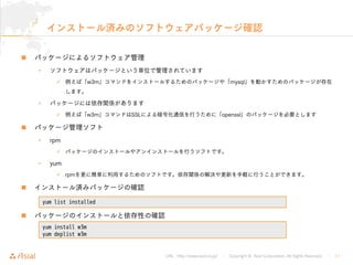 URL : http://www.asial.co.jp/ │ Copyright © Asial Corporation. All Rights Reserved. │ 11
インストール済みのソフトウェアパッケージ確認
パッケージによるソフトウェア管理
• ソフトウェアはパッケージという単位で管理されています
例えば「w3m」コマンドをインストールするためのパッケージや「mysql」を動かすためのパッケージが存在
します。
• パッケージには依存関係があります
例えば「w3m」コマンドはSSLによる暗号化通信を行うために「openssl」のパッケージを必要とします
パッケージ管理ソフト
• rpm
パッケージのインストールやアンインストールを行うソフトです。
• yum
rpmを更に簡単に利用するためのソフトです。依存関係の解決や更新を手軽に行うことができます。
インストール済みパッケージの確認
パッケージのインストールと依存性の確認
yum list installed
yum install w3m
yum deplist w3m
 