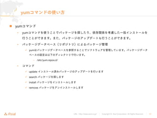 URL : http://www.asial.co.jp/ │ Copyright © Asial Corporation. All Rights Reserved. │ 12
yumコマンドの使い方
yumコマンド
• yumコマンドを使うことでパッケージを探したり、依存関係を考慮した一括インストールを
行うことができます。また、パッケージのアップデートも行うことができます。
• パッケージデータベース（リポジトリ）によるパッケージ管理
yumはパッケージデータベースを参照することでソフトウェアを管理しています。パッケージデータ
ベースの設定は以下のディレクトリで行います。
– /etc/yum.repos.d/
• コマンド
update インストール済みパッケージのアップデートを行います
search パッケージを探します
install パッケージをインストールします
remove パッケージをアンインストールします
 