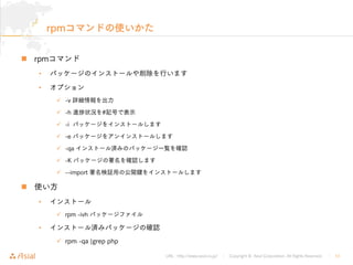 URL : http://www.asial.co.jp/ │ Copyright © Asial Corporation. All Rights Reserved. │ 13
rpmコマンドの使いかた
rpmコマンド
• パッケージのインストールや削除を行います
• オプション
-v 詳細情報を出力
-h 進 状況を#記号で表示
-i パッケージをインストールします
-e パッケージをアンインストールします
-qa インストール済みのパッケージ一覧を確認
-K パッケージの署名を確認します
--import 署名検証用の公開鍵をインストールします
使い方
• インストール
rpm -ivh パッケージファイル
• インストール済みパッケージの確認
rpm -qa ¦grep php
 