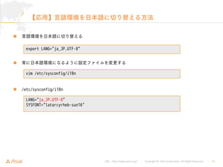 URL : http://www.asial.co.jp/ │ Copyright © Asial Corporation. All Rights Reserved. │ 14
【応用】言語環境を日本語に切り替える方法
言語環境を日本語に切り替える
常に日本語環境になるように設定ファイルを変更する
/etc/sysconfig/i18n
export LANG="ja_JP.UTF-8"
vim /etc/sysconfig/i18n
LANG="ja_JP.UTF-8"
SYSFONT="latarcyrheb-sun16"
 