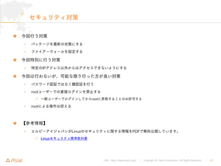 URL : http://www.asial.co.jp/ │ Copyright © Asial Corporation. All Rights Reserved. │ 16
セキュリティ対策
今回行う対策
• パッケージを最新の状態にする
• ファイアーウォールを設定する
今回特別に行う対策
• 特定のIPアドレス以外からはアクセスできないようにする
今回は行わないが、可能な限り行った方が良い対策
• パスワード認証ではなく鍵認証を行う
• rootユーザーでの直接ログインを禁止する
一般ユーザーでログインしてからrootに昇格することのみ許可する
• rootによる操作は控える
【参考情報】
• エルピーアイジャパンがLinuxのセキュリティに関する情報をPDFで無料公開しています。
Linuxセキュリティ標準教科書
 