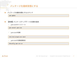 URL : http://www.asial.co.jp/ │ Copyright © Asial Corporation. All Rights Reserved. │ 17
パッケージを最新状態にする
パッケージを最新状態にするコマンド
【発展】パッケージアップデートの自動化設定
• yum-cronのインストール
• yum-cronの起動
• yum-cronの自動起動設定
yum update
yum install yum-cron
/etc/init.d/yum-cron start
chkconfig yum-cron on
 