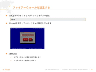 URL : http://www.asial.co.jp/ │ Copyright © Asial Corporation. All Rights Reserved. │ 18
ファイアーウォールを設定する
setupコマンドによるファイアーウォールの設定
Firewallを選択してセキュリティの設定を行います
操作方法
• タブや十字キーで選択を切り替えます
• エンターキーで選択を行います
setup
 