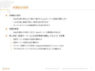 URL : http://www.asial.co.jp/ │ Copyright © Asial Corporation. All Rights Reserved. │ 2
本講座の目的
本講座の目的
• Webの仕事に携わる上で避けて通れないLinuxサーバーの役割を理解します
• いわゆる黒い画面を利用した操作方法を学びます
• サーバーのファイルを直接変更する方法を学びます
受講対象者
• Webを普段から利用しており、Linuxサーバーに興味関心がある方
第二回目（仮想サーバー上にLAMP環境を構築してみよう）の目標
1. 仮想サーバーの仕組みや役割を理解する
2. 仮想サーバーの設定方法を理解する
3. パッケージ管理ソフトを利用してApacheやMySQLをインストールする
4. ブラウザからサーバーにアクセスしPHPが動作することを確認する
 