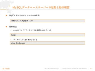 URL : http://www.asial.co.jp/ │ Copyright © Asial Corporation. All Rights Reserved. │ 25
MySQLデータベースサーバーの起動と動作確認
MySQLデータベースサーバーの起動
動作確認
• mysqlコマンドでデータベースに接続 (rootログイン)
• データベース一覧を表示してみる
/etc/init.d/mysqld start
mysql
show databases;
 