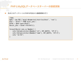 URL : http://www.asial.co.jp/ │ Copyright © Asial Corporation. All Rights Reserved. │ 30
PHPとMySQLデータベースサーバーの接続実験
先ほどのデータベースにPHPのPDOから接続試験を行う
<?php
$pdo = new PDO ('mysql:dbname=test;host=localhost', 'root');
$sql = 'SELECT * FROM asial_juku';
$stmt = $pdo->query($sql);
$asial_juku = $stmt->fetchAll();
foreach($asial_juku as $member) {
echo htmlspecialchars($member['id'], ENT_QUOTES, 'UTF-8');
echo htmlspecialchars($member['name'], ENT_QUOTES, 'UTF-8');
echo "<br>¥n";
}
 