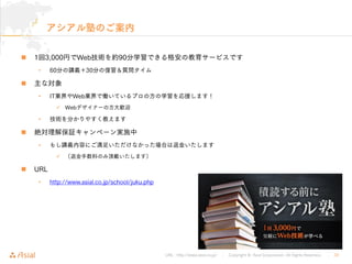 URL : http://www.asial.co.jp/ │ Copyright © Asial Corporation. All Rights Reserved. │ 32
アシアル塾のご案内
1回3,000円でWeb技術を約90分学習できる格安の教育サービスです
• 60分の講義＋30分の復習＆質問タイム
主な対象
• IT業界やWeb業界で働いているプロの方の学習を応援します！
Webデザイナーの方大歓迎
• 技術を分かりやすく教えます
絶対理解保証キャンペーン実施中
• もし講義内容にご満足いただけなかった場合は返金いたします
（返金手数料のみ頂戴いたします）
URL
• http://www.asial.co.jp/school/juku.php
 