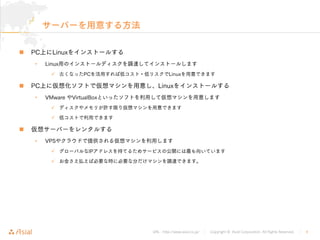 URL : http://www.asial.co.jp/ │ Copyright © Asial Corporation. All Rights Reserved. │ 4
サーバーを用意する方法
PC上にLinuxをインストールする
• Linux用のインストールディスクを調達してインストールします
古くなったPCを活用すれば低コスト・低リスクでLinuxを用意できます
PC上に仮想化ソフトで仮想マシンを用意し、Linuxをインストールする
• VMware やVirtualBoxといったソフトを利用して仮想マシンを用意します
ディスクやメモリが許す限り仮想マシンを用意できます
低コストで利用できます
仮想サーバーをレンタルする
• VPSやクラウドで提供される仮想マシンを利用します
グローバルなIPアドレスを持てるためサービスの公開には最も向いています
お金さえ払えば必要な時に必要な分だけマシンを調達できます。
 