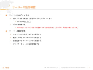URL : http://www.asial.co.jp/ │ Copyright © Asial Corporation. All Rights Reserved. │ 7
サーバーの設定確認
サーバーにログインする
• SSHコマンドを利用して仮想サーバーにログインします
ssh root@IPアドレス
• rootは管理者です
※ rootでネットワークの外から簡単に入れる状態は好ましくないため、対策が必要となります。
サーバーの設定確認
• ネットワークの設定ファイルを確認する
• 利用しているネームサーバーを確認する
• 自動起動するサーバーソフトを確認する
• ファイアーウォールの設定を確認する
 