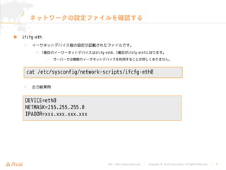 URL : http://www.asial.co.jp/ │ Copyright © Asial Corporation. All Rights Reserved. │ 8
ネットワークの設定ファイルを確認する
ifcfg-eth
• イーサネットデバイス毎の設定が記載されたファイルです。
1番目のイーサーネットデバイスはifcfg-eth0、2番目がifcfg-eth1になります。
– サーバーでは複数のイーサネットデバイスを利用することが珍しくありません。
• 出力結果例
cat /etc/sysconfig/network-scripts/ifcfg-eth0
DEVICE=eth0
NETMASK=255.255.255.0
IPADDR=xxx.xxx.xxx.xxx
 