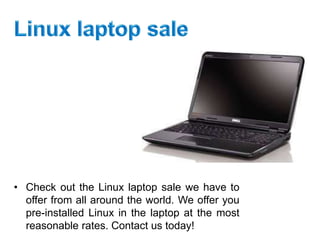 • Check out the Linux laptop sale we have to
offer from all around the world. We offer you
pre-installed Linux in the laptop at the most
reasonable rates. Contact us today!
 