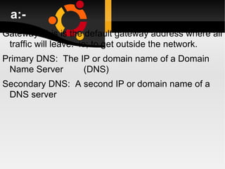 a:- Gateway:This is the default gateway address where all traffic will leave.  ie; to get outside the network. Primary DNS:  The IP or domain name of a Domain Name Server  (DNS) Secondary DNS:  A second IP or domain name of a DNS server 