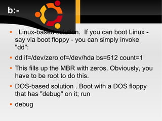 b:- Linux-based solution.  If you can boot Linux - say via boot floppy - you can simply invoke "dd": dd if=/dev/zero of=/dev/hda bs=512 count=1 This fills up the MBR with zeros. Obviously, you have to be root to do this. DOS-based solution . Boot with a DOS floppy that has "debug" on it; run debug 