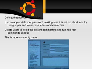 Configuring account information.  Use an appropriate root password, making sure it is not too short, and try using upper and lower case letters and characters. Create users to avoid the system administrators to run non-root commands as root. This is more a security issue. 