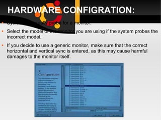HARDWARE CONFIGRATION: System will usually probe for a monitor.  Select the model of the monitor you are using if the system probes the incorrect model. If you decide to use a generic monitor, make sure that the correct horizontal and vertical sync is entered, as this may cause harmful damages to the monitor itself. 