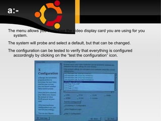 a:- The menu allows you to choose the video display card you are using for you system. The system will probe and select a default, but that can be changed. The configuration can be tested to verify that everything is configured accordingly by clicking on the “test the configuration” icon. 