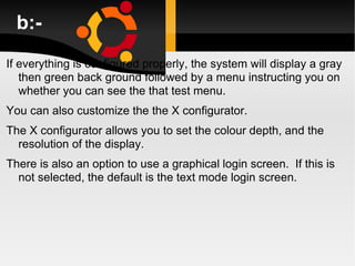 b:- If everything is configured properly, the system will display a gray then green back ground followed by a menu instructing you on whether you can see the that test menu. You can also customize the the X configurator.  The X configurator allows you to set the colour depth, and the resolution of the display. There is also an option to use a graphical login screen.  If this is not selected, the default is the text mode login screen. 