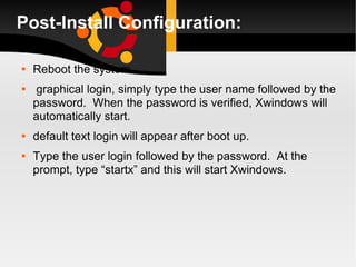 Post-Install Configuration: Reboot the system.  graphical login, simply type the user name followed by the password.  When the password is verified, Xwindows will automatically start. default text login will appear after boot up.  Type the user login followed by the password.  At the prompt, type “startx” and this will start Xwindows. 