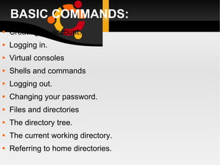 BASIC COMMANDS: Creating an account. Logging in. Virtual consoles Shells and commands Logging out. Changing your password. Files and directories The directory tree. The current working directory. Referring to home directories. 