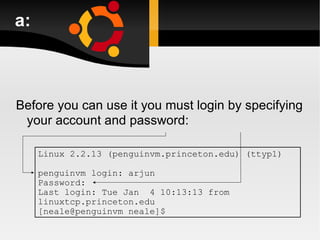 a: Before you can use it you must login by specifying your account and password: Linux 2.2.13 (penguinvm.princeton.edu) (ttyp1) penguinvm login: arjun Password: Last login: Tue Jan  4 10:13:13 from linuxtcp.princeton.edu [neale@penguinvm neale]$ 