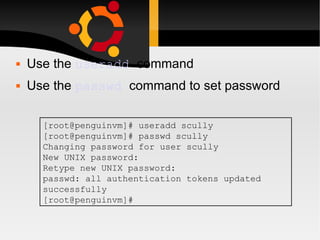 Use the  useradd   command Use the  passwd   command to set password [root@penguinvm]# useradd scully [root@penguinvm]# passwd scully Changing password for user scully New UNIX password: Retype new UNIX password: passwd: all authentication tokens updated successfully [root@penguinvm]# 