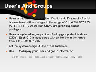 User's And Groups Users are identified by user identifications (UIDs), each of which is associated with an integer in the range of 0 to  4 294 967 295   (X’FFFFFFFF’). Users with UID=0 are given superuser privileges.  Users are placed in groups, identified by group identifications (GIDs). Each GID is associated with an integer in the range from 0 to 4 294 967 295 Let the system assign UID to avoid duplicates Use  id  to display your user and group information uid=500(neale) gid=500(neale) groups=500(neale),3(sys),4(adm) 