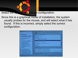 Select the appropriate mouse configuration.  Since this is a graphical mode of installation, the system usually probes for the mouse, and will select what it has found.  If this is incorrect, simply select the correct configuration. 