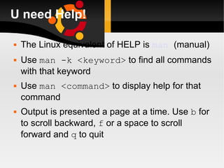 U need Help! The Linux equivalent of HELP is  man   (manual) Use  man -k <keyword>  to find all commands with that keyword Use  man <command>  to display help for that command Output is presented a page at a time. Use  b  for to scroll backward,  f  or a space to scroll forward and  q  to quit 